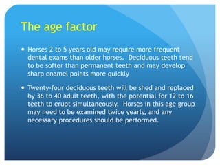 The age factor
 Horses 2 to 5 years old may require more frequent
dental exams than older horses. Deciduous teeth tend
to be softer than permanent teeth and may develop
sharp enamel points more quickly
 Twenty-four deciduous teeth will be shed and replaced
by 36 to 40 adult teeth, with the potential for 12 to 16
teeth to erupt simultaneously. Horses in this age group
may need to be examined twice yearly, and any
necessary procedures should be performed.
 