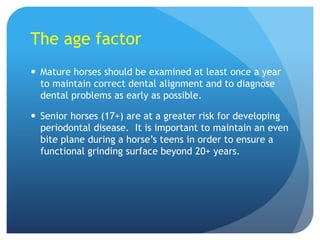 The age factor
 Mature horses should be examined at least once a year
to maintain correct dental alignment and to diagnose
dental problems as early as possible.
 Senior horses (17+) are at a greater risk for developing
periodontal disease. It is important to maintain an even
bite plane during a horse’s teens in order to ensure a
functional grinding surface beyond 20+ years.
 