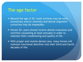 The age factor
 Beyond the age of 20, tooth surfaces may be worn
excessively and/or unevenly and dental alignment
correction may be impossible.
 Horses 20+ years should receive dental evaluation and
nutrition counseling at least annually in order to
maintain their conditioning and quality of life.
 With proper and routine dental care, many horses will
maintain functional dentition into their third and fourth
decades of life.
 
