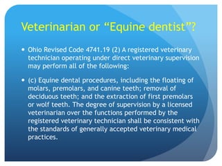 Veterinarian or “Equine dentist”?
 Ohio Revised Code 4741.19 (2) A registered veterinary
technician operating under direct veterinary supervision
may perform all of the following:
 (c) Equine dental procedures, including the floating of
molars, premolars, and canine teeth; removal of
deciduous teeth; and the extraction of first premolars
or wolf teeth. The degree of supervision by a licensed
veterinarian over the functions performed by the
registered veterinary technician shall be consistent with
the standards of generally accepted veterinary medical
practices.
 