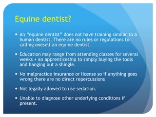 Equine dentist?
 An “equine dentist” does not have training similar to a
human dentist. There are no rules or regulations to
calling oneself an equine dentist.
 Education may range from attending classes for several
weeks + an apprenticeship to simply buying the tools
and hanging out a shingle.
 No malpractice insurance or license so if anything goes
wrong there are no direct repercussions
 Not legally allowed to use sedation.
 Unable to diagnose other underlying conditions if
present.
 