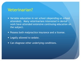 Veterinarian?
 Variable education in vet school (depending on school
attended). Many veterinarians interested in dental
work have attended extensive continuing education on
the subject.
 Possess both malpractice insurance and a license.
 Legally allowed to sedate.
 Can diagnose other underlying conditions.
 