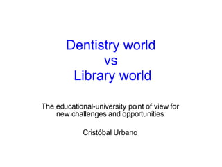 Dentistry world  vs  Library world The educational-university point of view for new challenges and opportunities Cristóbal Urbano 