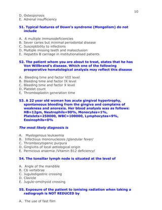 10
D. Osteoporosis
E. Adrenal insufficiency
51. Typical features of Down’s syndrome (Mongolism) do not
include
A. A multiple immunodeficiencies
B. Sever caries but minimal periodontal disease
C. Susceptibility to infections
D. Multiple missing teeth and malocclusion
E. Hepatitis B carriage in institutionalised patients
52. The patient whom you are about to treat, states that he has
Von Willbrand’s disease. Which one of the following
preoperative hematological analysis may reflect this disease
A. Bleeding time and factor VIII level
B. Bleeding time and factor IX level
C. Bleeding time and factor X level
D. Platelet count
E. Thromboplastin generation time
53. A 22 year old woman has acute gingival hypertrophy,
spontaneous bleeding from the gingiva and complains of
weakness and anorexia. Her blood analysis was as follows:
HB=12gm, Neutrophils=90%, Monocytes=1%,
Platelets=250000, WBC=100000, Lymphocytes=9%,
Eosinophils=0%
The most likely diagnosis is
A. Myelogenous leukaemia
B. Infectious mononucleosis /glandular fever/
C. Thrombocytopenic purpura
D. Gingivitis of local aetiological origin
E. Pernicious anaemia /Vitamin B12 deficiency/
54. The tonsillar lymph node is situated at the level of
A. Angle of the mandible
B. C6 vertebrae
C. Jugulodigastric crossing
D. Clavicle
E. Jugulo-omohyoid crossing
55. Exposure of the patient to ionising radiation when taking a
radiograph is NOT REDUCED by
A. The use of fast film
 