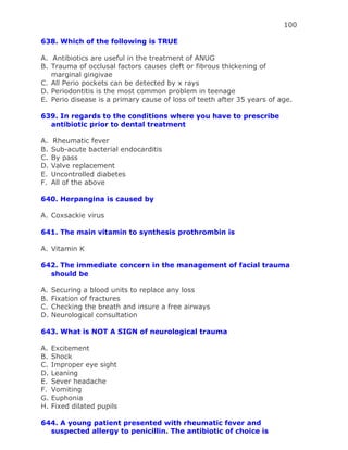 100
638. Which of the following is TRUE
A. Antibiotics are useful in the treatment of ANUG
B. Trauma of occlusal factors causes cleft or fibrous thickening of
marginal gingivae
C. All Perio pockets can be detected by x rays
D. Periodontitis is the most common problem in teenage
E. Perio disease is a primary cause of loss of teeth after 35 years of age.
639. In regards to the conditions where you have to prescribe
antibiotic prior to dental treatment
A. Rheumatic fever
B. Sub-acute bacterial endocarditis
C. By pass
D. Valve replacement
E. Uncontrolled diabetes
F. All of the above
640. Herpangina is caused by
A. Coxsackie virus
641. The main vitamin to synthesis prothrombin is
A. Vitamin K
642. The immediate concern in the management of facial trauma
should be
A. Securing a blood units to replace any loss
B. Fixation of fractures
C. Checking the breath and insure a free airways
D. Neurological consultation
643. What is NOT A SIGN of neurological trauma
A. Excitement
B. Shock
C. Improper eye sight
D. Leaning
E. Sever headache
F. Vomiting
G. Euphonia
H. Fixed dilated pupils
644. A young patient presented with rheumatic fever and
suspected allergy to penicillin. The antibiotic of choice is
 