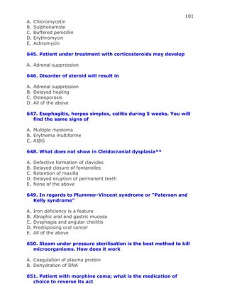 101
A. Chloromycetin
B. Sulphonamide
C. Buffered penicillin
D. Erythromycin
E. Achromycin
645. Patient under treatment with corticosteroids may develop
A. Adrenal suppression
646. Disorder of steroid will result in
A. Adrenal suppression
B. Delayed healing
C. Osteoporosis
D. All of the above
647. Esophagitis, herpes simplex, colitis during 5 weeks. You will
find the same signs of
A. Multiple myeloma
B. Erythema multiforme
C. AIDS
648. What does not show in Cleidocranial dysplasia**
A. Defective formation of clavicles
B. Delayed closure of fontanelles
C. Retention of maxilla
D. Delayed eruption of permanent teeth
E. None of the above
649. In regards to Plummer-Vincent syndrome or “Paterson and
Kelly syndrome”
A. Iron deficiency is a feature
B. Atrophic oral and gastric mucosa
C. Dysphagia and angular cheilitis
D. Predisposing oral cancer
E. All of the above
650. Steam under pressure sterilisation is the best method to kill
microorganisms. How does it work
A. Coagulation of plasma protein
B. Dehydration of DNA
651. Patient with morphine coma; what is the medication of
choice to reverse its act
 