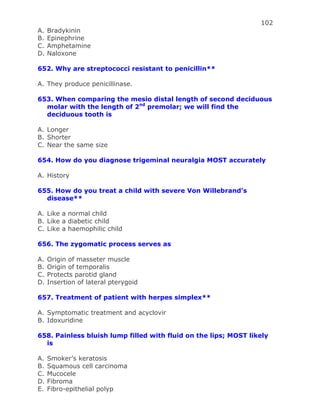 102
A. Bradykinin
B. Epinephrine
C. Amphetamine
D. Naloxone
652. Why are streptococci resistant to penicillin**
A. They produce penicillinase.
653. When comparing the mesio distal length of second deciduous
molar with the length of 2nd
premolar; we will find the
deciduous tooth is
A. Longer
B. Shorter
C. Near the same size
654. How do you diagnose trigeminal neuralgia MOST accurately
A. History
655. How do you treat a child with severe Von Willebrand’s
disease**
A. Like a normal child
B. Like a diabetic child
C. Like a haemophilic child
656. The zygomatic process serves as
A. Origin of masseter muscle
B. Origin of temporalis
C. Protects parotid gland
D. Insertion of lateral pterygoid
657. Treatment of patient with herpes simplex**
A. Symptomatic treatment and acyclovir
B. Idoxuridine
658. Painless bluish lump filled with fluid on the lips; MOST likely
is
A. Smoker’s keratosis
B. Squamous cell carcinoma
C. Mucocele
D. Fibroma
E. Fibro-epithelial polyp
 