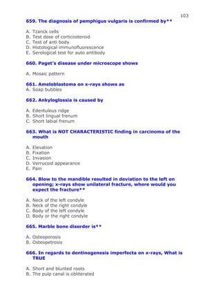 103
659. The diagnosis of pemphigus vulgaris is confirmed by**
A. Tzanck cells
B. Test dose of corticosteroid
C. Test of anti body
D. Histological immunofluorescence
E. Serological test for auto antibody
660. Paget’s disease under microscope shows
A. Mosaic pattern
661. Ameloblastoma on x-rays shows as
A. Soap bubbles
662. Ankyloglossia is caused by
A. Edentulous ridge
B. Short lingual frenum
C. Short labial frenum
663. What is NOT CHARACTERISTIC finding in carcinoma of the
mouth
A. Elevation
B. Fixation
C. Invasion
D. Verrucoid appearance
E. Pain
664. Blow to the mandible resulted in deviation to the left on
opening; x-rays show unilateral fracture, where would you
expect the fracture**
A. Neck of the left condyle
B. Neck of the right condyle
C. Body of the left condyle
D. Body or the right condyle
665. Marble bone disorder is**
A. Osteoporosis
B. Osteopetrosis
666. In regards to dentinogenesis imperfecta on x-rays, What is
TRUE
A. Short and blunted roots
B. The pulp canal is obliterated
 