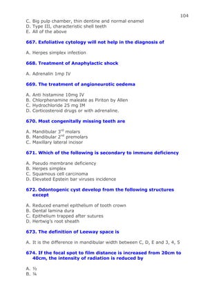 104
C. Big pulp chamber, thin dentine and normal enamel
D. Type III, characteristic shell teeth
E. All of the above
667. Exfoliative cytology will not help in the diagnosis of
A. Herpes simplex infection
668. Treatment of Anaphylactic shock
A. Adrenalin 1mp IV
669. The treatment of angioneurotic oedema
A. Anti histamine 10mg IV
B. Chlorphenamine maleate as Piriton by Allen
C. Hydrochloride 25 mg IM
D. Corticosteroid drugs or with adrenaline.
670. Most congenitally missing teeth are
A. Mandibular 3rd
molars
B. Mandibular 2nd
premolars
C. Maxillary lateral incisor
671. Which of the following is secondary to immune deficiency
A. Pseudo membrane deficiency
B. Herpes simplex
C. Squamous cell carcinoma
D. Elevated Epstein bar viruses incidence
672. Odontogenic cyst develop from the following structures
except
A. Reduced enamel epithelium of tooth crown
B. Dental lamina dura
C. Epithelium trapped after sutures
D. Hertwig’s root sheath
673. The definition of Leeway space is
A. It is the difference in mandibular width between C, D, E and 3, 4, 5
674. If the focal spot to film distance is increased from 20cm to
40cm, the intensity of radiation is reduced by
A. ½
B. ¼
 