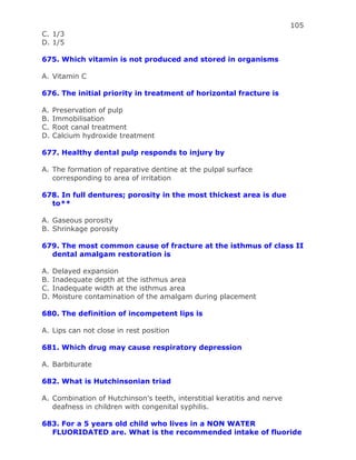 105
C. 1/3
D. 1/5
675. Which vitamin is not produced and stored in organisms
A. Vitamin C
676. The initial priority in treatment of horizontal fracture is
A. Preservation of pulp
B. Immobilisation
C. Root canal treatment
D. Calcium hydroxide treatment
677. Healthy dental pulp responds to injury by
A. The formation of reparative dentine at the pulpal surface
corresponding to area of irritation
678. In full dentures; porosity in the most thickest area is due
to**
A. Gaseous porosity
B. Shrinkage porosity
679. The most common cause of fracture at the isthmus of class II
dental amalgam restoration is
A. Delayed expansion
B. Inadequate depth at the isthmus area
C. Inadequate width at the isthmus area
D. Moisture contamination of the amalgam during placement
680. The definition of incompetent lips is
A. Lips can not close in rest position
681. Which drug may cause respiratory depression
A. Barbiturate
682. What is Hutchinsonian triad
A. Combination of Hutchinson’s teeth, interstitial keratitis and nerve
deafness in children with congenital syphilis.
683. For a 5 years old child who lives in a NON WATER
FLUORIDATED are. What is the recommended intake of fluoride
 