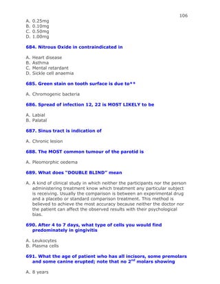 106
A. 0.25mg
B. 0.10mg
C. 0.50mg
D. 1.00mg
684. Nitrous Oxide in contraindicated in
A. Heart disease
B. Asthma
C. Mental retardant
D. Sickle cell anaemia
685. Green stain on tooth surface is due to**
A. Chromogenic bacteria
686. Spread of infection 12, 22 is MOST LIKELY to be
A. Labial
B. Palatal
687. Sinus tract is indication of
A. Chronic lesion
688. The MOST common tumour of the parotid is
A. Pleomorphic oedema
689. What does “DOUBLE BLIND” mean
A. A kind of clinical study in which neither the participants nor the person
administering treatment know which treatment any particular subject
is receiving. Usually the comparison is between an experimental drug
and a placebo or standard comparison treatment. This method is
believed to achieve the most accuracy because neither the doctor nor
the patient can affect the observed results with their psychological
bias.
690. After 4 to 7 days, what type of cells you would find
predominately in gingivitis
A. Leukocytes
B. Plasma cells
691. What the age of patient who has all incisors, some premolars
and some canine erupted; note that no 2nd
molars showing
A. 8 years
 