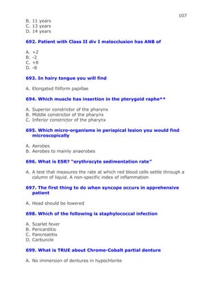 107
B. 11 years
C. 13 years
D. 14 years
692. Patient with Class II div I malocclusion has ANB of
A. +2
B. -2
C. +8
D. -8
693. In hairy tongue you will find
A. Elongated filiform papillae
694. Which muscle has insertion in the pterygoid raphe**
A. Superior constrictor of the pharynx
B. Middle constrictor of the pharynx
C. Inferior constrictor of the pharynx
695. Which micro-organisms in periapical lesion you would find
microscopically
A. Aerobes
B. Aerobes to mainly anaerobes
696. What is ESR? “erythrocyte sedimentation rate”
A. A test that measures the rate at which red blood cells settle through a
column of liquid. A non-specific index of inflammation
697. The first thing to do when syncope occurs in apprehensive
patient
A. Head should be lowered
698. Which of the following is staphylococcal infection
A. Scarlet fever
B. Pericarditis
C. Pancreatitis
D. Carbuncle
699. What is TRUE about Chrome-Cobalt partial denture
A. No immersion of dentures in hypochlorite
 
