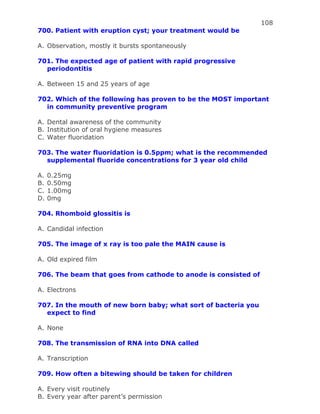 108
700. Patient with eruption cyst; your treatment would be
A. Observation, mostly it bursts spontaneously
701. The expected age of patient with rapid progressive
periodontitis
A. Between 15 and 25 years of age
702. Which of the following has proven to be the MOST important
in community preventive program
A. Dental awareness of the community
B. Institution of oral hygiene measures
C. Water fluoridation
703. The water fluoridation is 0.5ppm; what is the recommended
supplemental fluoride concentrations for 3 year old child
A. 0.25mg
B. 0.50mg
C. 1.00mg
D. 0mg
704. Rhomboid glossitis is
A. Candidal infection
705. The image of x ray is too pale the MAIN cause is
A. Old expired film
706. The beam that goes from cathode to anode is consisted of
A. Electrons
707. In the mouth of new born baby; what sort of bacteria you
expect to find
A. None
708. The transmission of RNA into DNA called
A. Transcription
709. How often a bitewing should be taken for children
A. Every visit routinely
B. Every year after parent’s permission
 
