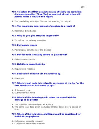 109
710. To obtain the MOST accurate X rays of teeth; the tooth film
distance should be (Close/far) as anatomical restriction will
permit. What is TRUE in this regard
A. The paralleling technique favours the bisecting technique.
711. The pregnancy enlargement of gingivae is a result of
A. Hormonal disturbance
712. Why do you give atropine in general**
A. To reduce the salivary secretion
713. Pathogenic means
A. Pathological conditions of the disease
714. Periodontitis is usually severe in patient with
A. Defective neutrophils
715. Halothane anaesthetic by
A. Hepatotoxic reaction
716. Sedation in children can be achieved by
A. Diazepam
717. Which lymph node is involved in carcinoma of the lip: “or the
first metastasis of carcinoma of lips”
A. Submental node
B. Submandibular node
718. Which of the following could cause the overall cellular
damage to be greater
A. The specified dose delivered all at once
B. The same fatal dose given in divided smaller doses over a period of
time
719. Which of the following conditions would be considered for
antibiotic prophylaxes
A. Malignancy recently removed
B. Congenital valve heart disease
 