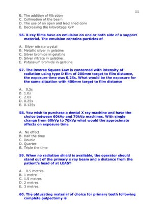 11
B. The addition of filtration
C. Collimation of the beam
D. The use of an open and lead lined cone
E. Decreasing the kilovoltage KvP
56. X-ray films have an emulsion on one or both side of a support
material. The emulsion contains particles of
A. Silver nitrate crystal
B. Metallic silver in gelatine
C. Silver bromide in gelatine
D. Silver nitrate in gelatine
E. Potassium bromide in gelatine
57. The inverse Square Law is concerned with intensity of
radiation using type D film of 200mm target to film distance,
the exposure time was 0.25s. What would be the exposure for
the same situation with 400mm target to film distance
A. 0.5s
B. 1.0s
C. 2.0s
D. 0.25s
E. 0.125s
58. You wish to purchase a dental X ray machine and have the
choice between 60kVp and 70kVp machines. With single
change from 60kVp to 70kVp what would the approximate
affects on exposure time
A. No effect
B. Half the time
C. Double
D. Quarter
E. Triple the time
59. When no radiation shield is available, the operator should
stand out of the primary x ray beam and a distance from the
patient’s head of at LEAST
A. 0.5 metres
B. 1 metre
C. 1.5 metres
D. 2 metres
E. 3 metres
60. The obturating material of choice for primary teeth following
complete pulpectomy is
 