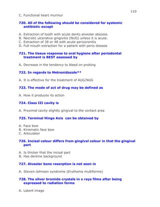 110
C. Functional heart murmur
720. All of the following should be considered for systemic
antibiotic except
A. Extraction of tooth with acute dento alveolar abscess
B. Necrotic ulcerative gingivitis (NUG) unless it is acute.
C. Extraction of 38 or 48 with acute pericoronitis
D. Full mouth extraction for a patient with perio disease
721. The tissue response to oral hygiene after periodontal
treatment is BEST assessed by
A. Decrease in the tendency to bleed on probing
722. In regards to Metronidazole**
A. It is effective for the treatment of AUG/NUG
723. The mode of act of drug may be defined as
A. How it produces its action
724. Class III cavity is
A. Proximal cavity slightly gingival to the contact area
725. Terminal Hinge Axis can be obtained by
A. Face bow
B. Kinematic face bow
C. Articulator
726. Incisal colour differs from gingival colour in that the gingival
part
A. Is thicker that the incisal part
B. Has dentine background
727. Alveolar bone resorption is not seen in
A. Steven-Johnson syndrome (Erythema multiforme)
728. The silver bromide crystals in x rays films after being
expressed to radiation forms
A. Latent image
 