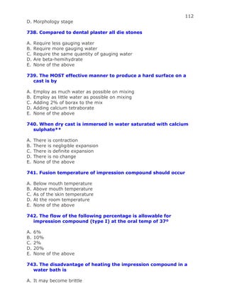 112
D. Morphology stage
738. Compared to dental plaster all die stones
A. Require less gauging water
B. Require more gauging water
C. Require the same quantity of gauging water
D. Are beta-hemihydrate
E. None of the above
739. The MOST effective manner to produce a hard surface on a
cast is by
A. Employ as much water as possible on mixing
B. Employ as little water as possible on mixing
C. Adding 2% of borax to the mix
D. Adding calcium tetraborate
E. None of the above
740. When dry cast is immersed in water saturated with calcium
sulphate**
A. There is contraction
B. There is negligible expansion
C. There is definite expansion
D. There is no change
E. None of the above
741. Fusion temperature of impression compound should occur
A. Below mouth temperature
B. Above mouth temperature
C. As of the skin temperature
D. At the room temperature
E. None of the above
742. The flow of the following percentage is allowable for
impression compound (type I) at the oral temp of 37º
A. 6%
B. 10%
C. 2%
D. 20%
E. None of the above
743. The disadvantage of heating the impression compound in a
water bath is
A. It may become brittle
 