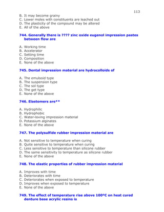 113
B. It may become grainy
C. Lower moles with constituents are leached out
D. The plasticity of the compound may be altered
E. All of the above
744. Generally there is ???? zinc oxide eugenol impression pastes
between flow are
A. Working time
B. Accelerator
C. Setting time
D. Composition
E. None of the above
745. Dental impression material are hydrocolloids of
A. The emulsoid type
B. The suspension type
C. The sol type
D. The get type
E. None of the above
746. Elastomers are**
A. Hydrophilic
B. Hydrophobic
C. Water-loving impression material
D. Potassium alginates
E. None of the above
747. The polysulfide rubber impression material are
A. Not sensitive to temperature when curing
B. Quite sensitive to temperature when curing
C. Less sensitive to temperature than silicone rubber
D. The same sensitivity to temperature as silicone rubber
E. None of the above
748. The elastic properties of rubber impression material
A. Improves with time
B. Deteriorates with time
C. Deteriorates when exposed to temperature
D. Improves when exposed to temperature
E. None of the above
749. The effect of temperature rise above 100ºC on heat cured
denture base acrylic resins is
 