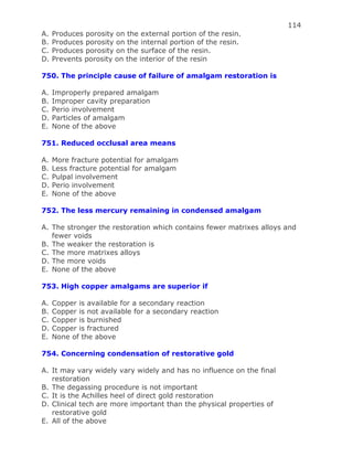 114
A. Produces porosity on the external portion of the resin.
B. Produces porosity on the internal portion of the resin.
C. Produces porosity on the surface of the resin.
D. Prevents porosity on the interior of the resin
750. The principle cause of failure of amalgam restoration is
A. Improperly prepared amalgam
B. Improper cavity preparation
C. Perio involvement
D. Particles of amalgam
E. None of the above
751. Reduced occlusal area means
A. More fracture potential for amalgam
B. Less fracture potential for amalgam
C. Pulpal involvement
D. Perio involvement
E. None of the above
752. The less mercury remaining in condensed amalgam
A. The stronger the restoration which contains fewer matrixes alloys and
fewer voids
B. The weaker the restoration is
C. The more matrixes alloys
D. The more voids
E. None of the above
753. High copper amalgams are superior if
A. Copper is available for a secondary reaction
B. Copper is not available for a secondary reaction
C. Copper is burnished
D. Copper is fractured
E. None of the above
754. Concerning condensation of restorative gold
A. It may vary widely vary widely and has no influence on the final
restoration
B. The degassing procedure is not important
C. It is the Achilles heel of direct gold restoration
D. Clinical tech are more important than the physical properties of
restorative gold
E. All of the above
 