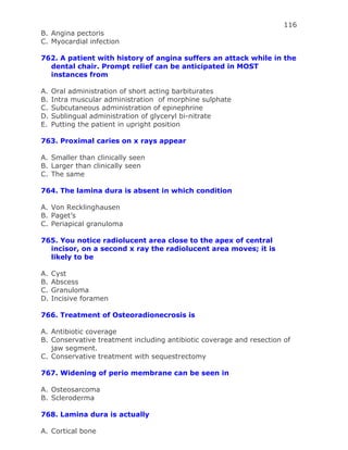 116
B. Angina pectoris
C. Myocardial infection
762. A patient with history of angina suffers an attack while in the
dental chair. Prompt relief can be anticipated in MOST
instances from
A. Oral administration of short acting barbiturates
B. Intra muscular administration of morphine sulphate
C. Subcutaneous administration of epinephrine
D. Sublingual administration of glyceryl bi-nitrate
E. Putting the patient in upright position
763. Proximal caries on x rays appear
A. Smaller than clinically seen
B. Larger than clinically seen
C. The same
764. The lamina dura is absent in which condition
A. Von Recklinghausen
B. Paget’s
C. Periapical granuloma
765. You notice radiolucent area close to the apex of central
incisor, on a second x ray the radiolucent area moves; it is
likely to be
A. Cyst
B. Abscess
C. Granuloma
D. Incisive foramen
766. Treatment of Osteoradionecrosis is
A. Antibiotic coverage
B. Conservative treatment including antibiotic coverage and resection of
jaw segment.
C. Conservative treatment with sequestrectomy
767. Widening of perio membrane can be seen in
A. Osteosarcoma
B. Scleroderma
768. Lamina dura is actually
A. Cortical bone
 