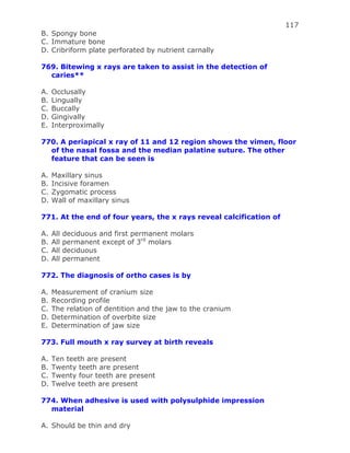 117
B. Spongy bone
C. Immature bone
D. Cribriform plate perforated by nutrient carnally
769. Bitewing x rays are taken to assist in the detection of
caries**
A. Occlusally
B. Lingually
C. Buccally
D. Gingivally
E. Interproximally
770. A periapical x ray of 11 and 12 region shows the vimen, floor
of the nasal fossa and the median palatine suture. The other
feature that can be seen is
A. Maxillary sinus
B. Incisive foramen
C. Zygomatic process
D. Wall of maxillary sinus
771. At the end of four years, the x rays reveal calcification of
A. All deciduous and first permanent molars
B. All permanent except of 3rd
molars
C. All deciduous
D. All permanent
772. The diagnosis of ortho cases is by
A. Measurement of cranium size
B. Recording profile
C. The relation of dentition and the jaw to the cranium
D. Determination of overbite size
E. Determination of jaw size
773. Full mouth x ray survey at birth reveals
A. Ten teeth are present
B. Twenty teeth are present
C. Twenty four teeth are present
D. Twelve teeth are present
774. When adhesive is used with polysulphide impression
material
A. Should be thin and dry
 