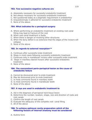 119
783. Tow successive negative cultures are
A. Absolutely necessary for successful endodontic treatment
B. Not always necessary for successful endodontic treatment
C. Not questioned today as a dogmatic requirement in endodontics
D. Unquestioningly it adhered for successful endodontic treatment
E. None of the above
784. What indicates for a periapical surgery
A. Where performing an endodontic treatment on existing root canal
filling may lead to fracture of the root
B. When root canal treatment is faulty
C. When there is danger of involving other structures
D. When the bony defect is so extensive that the edges of the incisors will
collapse
E. None of the above
785. In regards to external resorption**
A. Continues after successful endo treatment
B. Stops in most cases following successful endodontic treatment
C. Continues only in mandibular incisors after successful endo treatment
D. Stops in maxillary lateral incisors after successful endodontic
treatment
E. None of the above
786. The concomitant perio-periapical lesion as the cause of
endodontic failure
A. Cannot be discovered prior to endo treatment
B. May be discovered prior to endo treatment
C. Is most commonly found in maxillary teeth
D. Is most commonly found in mandibular teeth
E. None of the above
787. X rays are used in endodontic treatment to
A. Aid in the diagnosis of periapical hard tissue lesion
B. Determine the number, location, shape, size and direction of roots and
root canals
C. Confirm the length of root canals
D. Evaluate the adequacy of the complete root canal filling
E. All of the above
788. To achieve optimum cavity preparation which of the
following factors of internal anatomy must be considered
A. Outline form
 