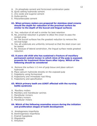 12
A. Zn phosphate cement and formcresol combination paste
B. Quick setting hydroxide cement
C. Zinc oxide and eugenol cement
D. Gutta-percha
E. Polycarboxylate cement
61. When primary molars are prepared for stainless steel crowns
should the depth for reduction of the proximal surface be
similar to the depth of the buccal and lingual surfaces
A. Yes; reduction of all wall is similar for best retention
B. No, proximal reduction is greater to allow the crown to pass the
contact area
C. No, the buccal surfaces has the greatest reduction to remove the
cervical bulge
D. Yes, all undercuts are uniformly removed so that the steel crown can
be seated
E. No, because of lateral constriction, the lingual surface needs greatest
reduction
62. 8 years old child who has sustained a fracture of maxillary
permanent central incisor in which 2mm of the pulp is exposed;
presents for treatment three hours after injury. Which of the
following should be considered
A. Remove the surface 1-2 mm of pulp tissue and place calcium
hydroxide
B. Place calcium hydroxide directly on the exposed pulp
C. Pulpotomy using formocresol
D. Pulpectomy and immediate root filling
E. Pulpectomy and apexification
63. Which primary teeth are LEAST affected with the nursing
bottle syndrome
A. Maxillary molars
B. Maxillary and mandibular canines
C. Mandibular incisors
D. Maxillary incisors
E. Mandibular molars
64. Which of the following anomalies occurs during the initiation
and proliferation stages of tooth development
A. Amelogenesis imperfecta
B. Dentinogenesis imperfecta
C. Enamel hypoplasia
D. Oligodontia
E. Ankylosis
 