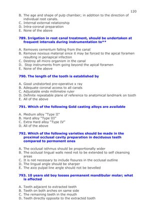 120
B. The age and shape of pulp chamber; in addition to the direction of
individual root canals.
C. Internal external relationship
D. Intra-coronal preparation
E. None of the above
789. Irrigation in root canal treatment, should be undertaken at
frequent intervals during instrumentation to**
A. Removes cementum falling from the canal
B. Remove noxious material since it may be forced to the apical foramen
resulting in periapical infection
C. Destroy all micro organism in the canal
D. Stop instruments from going beyond the apical foramen
E. None of the above
790. The length of the tooth is established by
A. Good undistorted pre-operative x ray
B. Adequate coronal access to all canals
C. Adjustable endo millimetre ruler
D. Definite repeatable plane of reference to anatomical landmark on tooth
E. All of the above
791. Which of the following Gold casting alloys are available
A. Medium alloy “Type II”
B. Hard alloy “Type III”
C. Extra Hard alloy “Type IV”
D. All of the above
792. Which of the following varieties should be made in the
proximal occlusal cavity preparation in deciduous teeth
compared to permanent ones
A. The occlusal isthmus should be proportionally wider
B. The occlusal lingual walls need not to be extended to self cleansing
areas
C. It is not necessary to include fissures in the occlusal outline
D. The lingual angle should be sharper
E. The axio pulpal line angle should not be bevelled
793. 10 years old boy looses permanent mandibular molar; what
is affected
A. Teeth adjacent to extracted teeth
B. Teeth on both arches on same side
C. The remaining teeth in the mouth
D. Teeth directly opposite to the extracted tooth
 