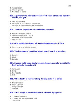 122
B. Vasodilation
C. Wider spaces
D. Necrosis of bone
800. A patient who has lost several teeth in an otherwise healthy
mouth, can get
A. TMJ dysfunction
B. Changes in the vertical dimension
C. Change in the interocclusal dimension
801. The final deposition of ameloblast occurs**
A. Primary enamel cuticle
B. Secondary enamel cuticle
C. Acquired enamel cuticle
D. Cementum
802. Oral epithelium fused with reduced epithelium to form
A. Junctional enamel epithelium
803. The increase of mandible about year 5 and 6 is mainly at
A. Depth
B. Width
C. Length
804. 8 years child has a badly broken deciduous molar what is the
best material to restore it
A. Amalgam
B. Gold
C. Composite
D. GIC
805. When tooth is twisted along its long axis; it is called
A. Mesio version
B. Disto version
C. Lingo version
D. Torsion
806. A full x rays is recommended in children by age of**
A. 2 years- first visit
B. 2 years for uncooperative kids
C. 3-5 years
 