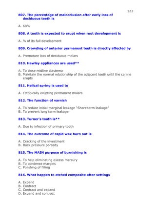123
807. The percentage of malocclusion after early loss of
deciduous teeth is
A. 60%
808. A tooth is expected to erupt when root development is
A. ¾ of its full development
809. Crowding of anterior permanent teeth is directly affected by
A. Premature loss of deciduous molars
810. Hawley appliances are used**
A. To close midline diastema
B. Maintain the normal relationship of the adjacent teeth until the canine
erupts
811. Helical spring is used to
A. Ectopically erupting permanent molars
812. The function of varnish
A. To reduce initial marginal leakage “Short-term leakage”
B. To prevent long term leakage
813. Turner’s tooth is**
A. Due to infection of primary tooth
814. The outcome of rapid wax burn out is
A. Cracking of the investment
B. Back pressure porosity
815. The MAIN purpose of burnishing is
A. To help eliminating excess mercury
B. To condense margins
C. Polishing of filling
816. What happen to etched composite after settings
A. Expand
B. Contract
C. Contract and expand
D. Expand and contract
 