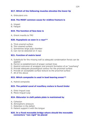 124
817. Which of the following muscles elevates the lower lip
A. Orbicularis oris
818. The MOST common cause for midline fracture is
A. Impact
B. Fatigue
819. The function of face bow is
A. Orient maxilla to TMJ
820. Hypoplasia as seen in x rays**
A. Thick enamel surface
B. Thin enamel surface
C. Sometimes large pulp chamber
D. Can not be detected on X rays
821. Function of matrix band
A. Substitute for the missing wall so adequate condensation forces can be
applied
B. Permit re-establishment of proper contact lines
C. Restrict extrusion of amalgam and prevent formation of an “overhang”
D. Provide adequate physiological contour for the proximal surface
E. Provide an acceptable surface texture to the proximal surface
F. All of the above
822. Which composite is used in load bearing areas**
A. Hybrid composite
823. The palatal canal of maxillary molars is found Under
A. Disto lingual cusp
B. Mesio lingual cusp
824. Obturator in cleft palate plate is maintained by
A. Cohesion
B. Atmospheric pressure
C. Retention in the defect
D. Patient support it with the tongue
825. In a fixed moveable bridge where should the moveable
connectors “non rigid” be placed
 