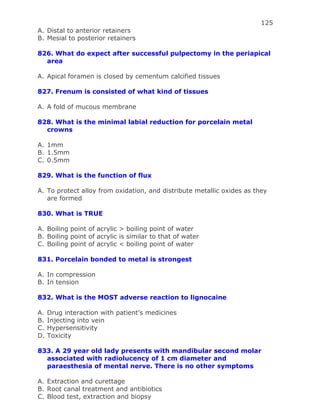 125
A. Distal to anterior retainers
B. Mesial to posterior retainers
826. What do expect after successful pulpectomy in the periapical
area
A. Apical foramen is closed by cementum calcified tissues
827. Frenum is consisted of what kind of tissues
A. A fold of mucous membrane
828. What is the minimal labial reduction for porcelain metal
crowns
A. 1mm
B. 1.5mm
C. 0.5mm
829. What is the function of flux
A. To protect alloy from oxidation, and distribute metallic oxides as they
are formed
830. What is TRUE
A. Boiling point of acrylic > boiling point of water
B. Boiling point of acrylic is similar to that of water
C. Boiling point of acrylic < boiling point of water
831. Porcelain bonded to metal is strongest
A. In compression
B. In tension
832. What is the MOST adverse reaction to lignocaine
A. Drug interaction with patient’s medicines
B. Injecting into vein
C. Hypersensitivity
D. Toxicity
833. A 29 year old lady presents with mandibular second molar
associated with radiolucency of 1 cm diameter and
paraesthesia of mental nerve. There is no other symptoms
A. Extraction and curettage
B. Root canal treatment and antibiotics
C. Blood test, extraction and biopsy
 