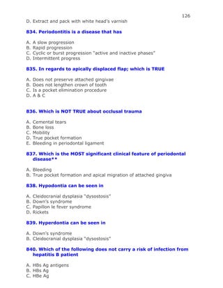 126
D. Extract and pack with white head’s varnish
834. Periodontitis is a disease that has
A. A slow progression
B. Rapid progression
C. Cyclic or burst progression “active and inactive phases”
D. Intermittent progress
835. In regards to apically displaced flap; which is TRUE
A. Does not preserve attached gingivae
B. Does not lengthen crown of tooth
C. Is a pocket elimination procedure
D. A & C
836. Which is NOT TRUE about occlusal trauma
A. Cemental tears
B. Bone loss
C. Mobility
D. True pocket formation
E. Bleeding in periodontal ligament
837. Which is the MOST significant clinical feature of periodontal
disease**
A. Bleeding
B. True pocket formation and apical migration of attached gingiva
838. Hypodontia can be seen in
A. Cleidocranial dysplasia “dysostosis”
B. Down’s syndrome
C. Papillon le fever syndrome
D. Rickets
839. Hyperdontia can be seen in
A. Down’s syndrome
B. Cleidocranial dysplasia “dysostosis”
840. Which of the following does not carry a risk of infection from
hepatitis B patient
A. HBs Ag antigens
B. HBs Ag
C. HBe Ag
 