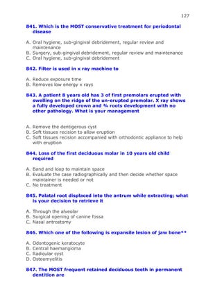 127
841. Which is the MOST conservative treatment for periodontal
disease
A. Oral hygiene, sub-gingival debridement, regular review and
maintenance
B. Surgery, sub-gingival debridement, regular review and maintenance
C. Oral hygiene, sub-gingival debridement
842. Filter is used in x ray machine to
A. Reduce exposure time
B. Removes low energy x rays
843. A patient 8 years old has 3 of first premolars erupted with
swelling on the ridge of the un-erupted premolar. X ray shows
a fully developed crown and ¾ roots development with no
other pathology. What is your management
A. Remove the dentigerous cyst
B. Soft tissues recision to allow eruption
C. Soft tissues recision accompanied with orthodontic appliance to help
with eruption
844. Loss of the first deciduous molar in 10 years old child
required
A. Band and loop to maintain space
B. Evaluate the case radiographically and then decide whether space
maintainer is needed or not
C. No treatment
845. Palatal root displaced into the antrum while extracting; what
is your decision to retrieve it
A. Through the alveolar
B. Surgical opening of canine fossa
C. Nasal antrostomy
846. Which one of the following is expansile lesion of jaw bone**
A. Odontogenic keratocyte
B. Central haemangioma
C. Radicular cyst
D. Osteomyelitis
847. The MOST frequent retained deciduous teeth in permanent
dentition are
 