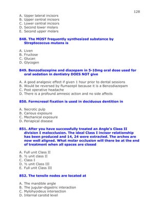 128
A. Upper lateral incisors
B. Upper central incisors
C. Lower central incisors
D. Second lower molars
E. Second upper molars
848. The MOST frequently synthesized substance by
Streptococcus mutans is
A. Liven
B. Fructose
C. Glucan
D. Glycogen
849. Benzodiazepine and diazepam in 5-10mg oral dose used for
oral sedation in dentistry DOES NOT give
A. A good analgesic effect if given 1 hour prior to dental sessions
B. Would be reversed by flumazepil because it is a Benzodiazepam
C. Post operative headache
D. There is a profound amnesic action and no side affects
850. Formcresol fixation is used in deciduous dentition in
A. Necrotic pulp
B. Carious exposure
C. Mechanical exposure
D. Periapical disease
851. After you have successfully treated an Angle’s Class II
division I malocclusion. The ideal Class I incisor relationship
has been produced and 14, 24 were extracted. The arches are
now well aligned. What molar occlusion will there be at the end
of treatment when all spaces are closed
A. Full unit Class II
B. ½ unit class II
C. Class I
D. ½ unit Class III
E. Full unit Class III
852. The tensile nodes are located at
A. The mandible angle
B. The jugular-digastric interaction
C. Mylohyoideus intersection
D. Internal carotid level
 