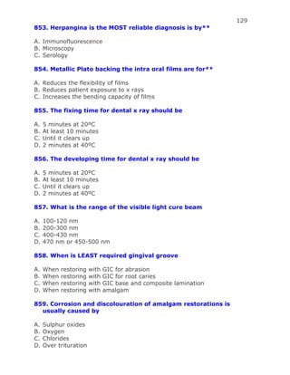 129
853. Herpangina is the MOST reliable diagnosis is by**
A. Immunofluorescence
B. Microscopy
C. Serology
854. Metallic Plato backing the intra oral films are for**
A. Reduces the flexibility of films
B. Reduces patient exposure to x rays
C. Increases the bending capacity of films
855. The fixing time for dental x ray should be
A. 5 minutes at 20ºC
B. At least 10 minutes
C. Until it clears up
D. 2 minutes at 40ºC
856. The developing time for dental x ray should be
A. 5 minutes at 20ºC
B. At least 10 minutes
C. Until it clears up
D. 2 minutes at 40ºC
857. What is the range of the visible light cure beam
A. 100-120 nm
B. 200-300 nm
C. 400-430 nm
D. 470 nm or 450-500 nm
858. When is LEAST required gingival groove
A. When restoring with GIC for abrasion
B. When restoring with GIC for root caries
C. When restoring with GIC base and composite lamination
D. When restoring with amalgam
859. Corrosion and discolouration of amalgam restorations is
usually caused by
A. Sulphur oxides
B. Oxygen
C. Chlorides
D. Over trituration
 