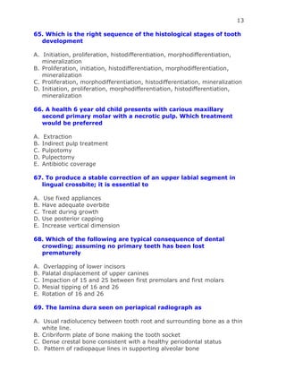 13
65. Which is the right sequence of the histological stages of tooth
development
A. Initiation, proliferation, histodifferentiation, morphodifferentiation,
mineralization
B. Proliferation, initiation, histodifferentiation, morphodifferentiation,
mineralization
C. Proliferation, morphodifferentiation, histodifferentiation, mineralization
D. Initiation, proliferation, morphodifferentiation, histodifferentiation,
mineralization
66. A health 6 year old child presents with carious maxillary
second primary molar with a necrotic pulp. Which treatment
would be preferred
A. Extraction
B. Indirect pulp treatment
C. Pulpotomy
D. Pulpectomy
E. Antibiotic coverage
67. To produce a stable correction of an upper labial segment in
lingual crossbite; it is essential to
A. Use fixed appliances
B. Have adequate overbite
C. Treat during growth
D. Use posterior capping
E. Increase vertical dimension
68. Which of the following are typical consequence of dental
crowding; assuming no primary teeth has been lost
prematurely
A. Overlapping of lower incisors
B. Palatal displacement of upper canines
C. Impaction of 15 and 25 between first premolars and first molars
D. Mesial tipping of 16 and 26
E. Rotation of 16 and 26
69. The lamina dura seen on periapical radiograph as
A. Usual radiolucency between tooth root and surrounding bone as a thin
white line.
B. Cribriform plate of bone making the tooth socket
C. Dense crestal bone consistent with a healthy periodontal status
D. Pattern of radiopaque lines in supporting alveolar bone
 