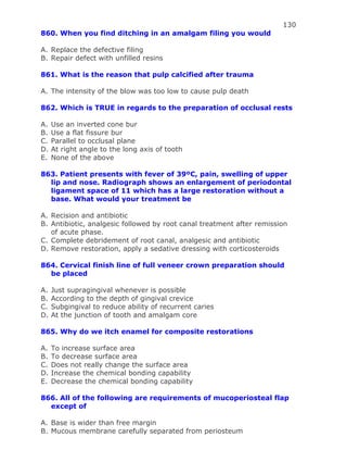130
860. When you find ditching in an amalgam filing you would
A. Replace the defective filing
B. Repair defect with unfilled resins
861. What is the reason that pulp calcified after trauma
A. The intensity of the blow was too low to cause pulp death
862. Which is TRUE in regards to the preparation of occlusal rests
A. Use an inverted cone bur
B. Use a flat fissure bur
C. Parallel to occlusal plane
D. At right angle to the long axis of tooth
E. None of the above
863. Patient presents with fever of 39ºC, pain, swelling of upper
lip and nose. Radiograph shows an enlargement of periodontal
ligament space of 11 which has a large restoration without a
base. What would your treatment be
A. Recision and antibiotic
B. Antibiotic, analgesic followed by root canal treatment after remission
of acute phase.
C. Complete debridement of root canal, analgesic and antibiotic
D. Remove restoration, apply a sedative dressing with corticosteroids
864. Cervical finish line of full veneer crown preparation should
be placed
A. Just supragingival whenever is possible
B. According to the depth of gingival crevice
C. Subgingival to reduce ability of recurrent caries
D. At the junction of tooth and amalgam core
865. Why do we itch enamel for composite restorations
A. To increase surface area
B. To decrease surface area
C. Does not really change the surface area
D. Increase the chemical bonding capability
E. Decrease the chemical bonding capability
866. All of the following are requirements of mucoperiosteal flap
except of
A. Base is wider than free margin
B. Mucous membrane carefully separated from periosteum
 