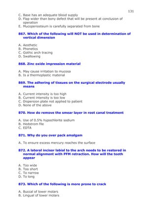 131
C. Base has an adequate blood supply
D. Flap wider than bony defect that will be present at conclusion of
operation
E. Mucoperiosteum is carefully separated from bone
867. Which of the following will NOT be used in determination of
vertical dimension
A. Aesthetic
B. Phonetics
C. Gothic arch tracing
D. Swallowing
868. Zinc oxide impression material
A. May cause irritation to mucosa
B. Is a thermoplastic material
869. The adhering of tissues on the surgical electrode usually
means
A. Current intensity is too high
B. Current intensity is too low
C. Dispersion plate not applied to patient
D. None of the above
870. How do remove the smear layer in root canal treatment
A. Use of 0.5% hypochlorite sodium
B. Hedstrom file
C. EDTA
871. Why do you over pack amalgam
A. To ensure excess mercury reaches the surface
872. A lateral incisor labial to the arch needs to be restored in
normal alignment with PFM retraction. How will the tooth
appear
A. Too wide
B. Too short
C. To narrow
D. To long
873. Which of the following is more prone to crack
A. Buccal of lower molars
B. Lingual of lower molars
 