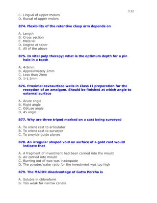 132
C. Lingual of upper molars
D. Buccal of upper molars
874. Flexibility of the retentive clasp arm depends on
A. Length
B. Cross section
C. Material
D. Degree of taper
E. All of the above
875. In vital pulp therapy; what is the optimum depth for a pin
hole in a tooth
A. 4-5mm
B. Approximately 2mm
C. Less than 2mm
D. 1-1.5mm
876. Proximal cavosurface walls in Class II preparation for the
reception of an amalgam. Should be finished at which angle to
external surface
A. Acute angle
B. Right angle
C. Obtuse angle
D. 45 angle
877. Why are three tripod marked on a cast being surveyed
A. To orient cast to articulator
B. To orient cast to surveyor
C. To provide guide planes
878. An irregular shaped void on surface of a gold cast would
indicate that
A. A fragment of investment had been carried into the mould
B. Air carried into mould
C. Burning out of wax was inadequate
D. The powder/water ratio for the investment was too high
879. The MAJOR disadvantage of Gutta Percha is
A. Soluble in chloroform
B. Too weak for narrow canals
 