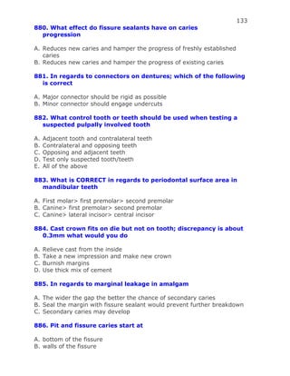 133
880. What effect do fissure sealants have on caries
progression
A. Reduces new caries and hamper the progress of freshly established
caries
B. Reduces new caries and hamper the progress of existing caries
881. In regards to connectors on dentures; which of the following
is correct
A. Major connector should be rigid as possible
B. Minor connector should engage undercuts
882. What control tooth or teeth should be used when testing a
suspected pulpally involved tooth
A. Adjacent tooth and contralateral teeth
B. Contralateral and opposing teeth
C. Opposing and adjacent teeth
D. Test only suspected tooth/teeth
E. All of the above
883. What is CORRECT in regards to periodontal surface area in
mandibular teeth
A. First molar> first premolar> second premolar
B. Canine> first premolar> second premolar
C. Canine> lateral incisor> central incisor
884. Cast crown fits on die but not on tooth; discrepancy is about
0.3mm what would you do
A. Relieve cast from the inside
B. Take a new impression and make new crown
C. Burnish margins
D. Use thick mix of cement
885. In regards to marginal leakage in amalgam
A. The wider the gap the better the chance of secondary caries
B. Seal the margin with fissure sealant would prevent further breakdown
C. Secondary caries may develop
886. Pit and fissure caries start at
A. bottom of the fissure
B. walls of the fissure
 