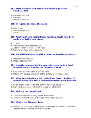 134
887. What interferes with maxillary denture in posterior
vestibular fold
A. Coronoid process
B. Condyle
C. Masseter muscle
888. In regards to shade; Chroma is
A. Brightness
B. Saturation of hue
C. Value
889. Acrylic self-cure special trays; how long should have been
made prior taking impression
A. 12 hrs
B. Immediately after fabricating it
C. After been left in water for an hour
D. Wait for an hour before pouring
890. The MAIN CAUSE of gingivitis in partial dentures patients is
A. Placement of dentures
B. Plaque accumulation
891. Movable component of the non-rigid connector in a fixed
bridge is placed. Which of the following is TRUE
A. Should be placed on the longer retainer
B. Mesial drift causes unseating of the distally placed connector
892. When lateral incisor is lost; patient has Class II Division II
type with deep bite. Which of the following is contra indicated
A. Fixed bridge with canine and central incisor as abutment
B. Non-rigid connector with central incisor as abutment
893. Which is the neutral zone
A. The zone where displacing forces are neutral
B. The zone where buccal and lingual forces are balanced
894. What is the Bilaminar Zone
A. Formed of, or having, two laminae, or thin plates. Which is the distal
attachment of superior hard lateral plate
 