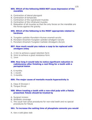 135
895. Which of the following DOES NOT cause depression of the
mandible
A. Contraction of lateral pterygoid
B. Contraction of temporalis
C. Contraction of the suprahyoid muscles
D. Contraction of the infrahyoid muscles
E. Relaxation of all muscles so that the only forces on the mandible are
the forces against the gravity
896. Which of the following is the MOST appropriate related to
hardness
A. Tungsten carbide>Porcelain>Human enamel>acrylic
B. Porcelain>Enamel>Tungsten carbide>amalgam>acrylic
C. Porcelain>Enamel>Tungsten Carbide>Amalgam>Acrylic
897. How much would you reduce a cusp to be replaced with
amalgam onlay
A. 2 mm to achieve a good retention form
B. 2mm to achieve a good resistance form
C. 1mm
898. How long it would take to notice significant reduction in
radiolucency after finishing a root filing for a tooth with a
periapical lesion
A. 6 months
B. 1 month
C. 3 months
899. The major cause of mentalis muscle hyperactivity is
A. Class II Division I
B. Tongue thrust
900. When treating a tooth with a non-vital pulp with a fistula
presented; fistula should be treated by
A. Surgical incision
B. Antibiotic coverage
C. The usual root canal procedures for non-vital teeth and no special
procedures for fistula
901. To increase the setting time of phosphate cements you would
A. Use a cold glass slab
 