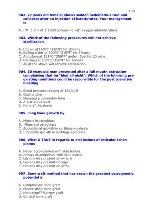 136
902. 27 years old female; shows sudden oedematous rash and
collapses after an injection of barbiturates. Your management
is
A. I.M. o.5ml of 1:1000 adrenaline with oxygen administration
903. Which of the following procedures will not achieve
sterilization
A. Hot air at 160ºC “320ºF” for 90mins
B. Boiling water at 100ºC “210ºF” for 2 hours
C. Autoclave at 121ºC “250ºF” under 15psi for 20 mins
D. Dry heat at 177ºC “350ºF” for 60mins
E. All of the above will achieve sterilisation
904. 50 years old man presented after a full mouth extraction
complaining that he “bled all night”. Which of the following pre
existing conditions could be responsible for the post operative
bleeding
A. Blood pressure reading of 180/110
B. Gastric ulcer
C. Elevated prothrombin time
D. A & D are correct
E. None of the above
905. Long bone growth by
A. Mitosis in osteoblast
B. Mitosis of osteoblast
C. Appositional growth in cartilage epiphysis
D. Interstitial growth in cartilage epiphysis
906. What is TRUE in regards to oral lesions of reticular lichen
planus
A. Never accompanied with skin lesions
B. Always accompanied with skin lesions
C. Lesions may present anywhere
D. Lesions may present on legs
E. Lesions may present on arms
907. Bone graft method that has shown the greatest osteogenetic
potential is
A. Lymphocytic bone graft
B. Freeze-dried bone graft
C. Heltozygo?? Marrow graft
D. Cortical bone graft
 
