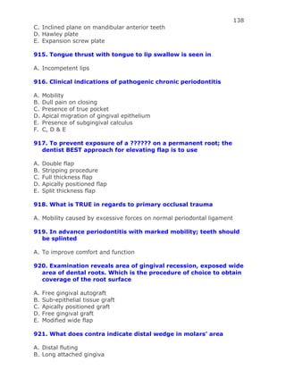 138
C. Inclined plane on mandibular anterior teeth
D. Hawley plate
E. Expansion screw plate
915. Tongue thrust with tongue to lip swallow is seen in
A. Incompetent lips
916. Clinical indications of pathogenic chronic periodontitis
A. Mobility
B. Dull pain on closing
C. Presence of true pocket
D. Apical migration of gingival epithelium
E. Presence of subgingival calculus
F. C, D & E
917. To prevent exposure of a ?????? on a permanent root; the
dentist BEST approach for elevating flap is to use
A. Double flap
B. Stripping procedure
C. Full thickness flap
D. Apically positioned flap
E. Split thickness flap
918. What is TRUE in regards to primary occlusal trauma
A. Mobility caused by excessive forces on normal periodontal ligament
919. In advance periodontitis with marked mobility; teeth should
be splinted
A. To improve comfort and function
920. Examination reveals area of gingival recession, exposed wide
area of dental roots. Which is the procedure of choice to obtain
coverage of the root surface
A. Free gingival autograft
B. Sub-epithelial tissue graft
C. Apically positioned graft
D. Free gingival graft
E. Modified wide flap
921. What does contra indicate distal wedge in molars’ area
A. Distal fluting
B. Long attached gingiva
 