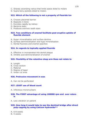 139
C. Sharply ascending ramus that limits space distal to molars
D. Supra bony pockets distal to molars
922. Which of the following is not a property of Fluoride ion
A. Crosses placental barrier
B. Deposits in bone
C. Excretes rapidly by kidney
D. Bacteria static
E. Produces extrinsic tooth stain
923. Two conditions of enamel facilitate post eruptive uptake of
fluoride element
A. Hyper mineralisation and surface dentine
B. Surface demineralisation and hypo mineralisation
C. Dental fluorosis and enamel opacities
924. In regards to topically applied fluoride
A. Effective in incorporated into dental plaque
B. Inhibits acid demineralisation of enamel
925. Flexibility of the retentive clasp arm Does not relate to
A. Length
B. Cross section
C. Material
D. Degree of taper
E. Under cut area
926. Protrusive movement in wax
A. Can not be perforated
927. LEAST use of blood count
A. Infectious mononuclears
928. The FIRST advantage of using 100000 rpm and over rotors
is
A. Less vibration on patient
929. How long it would take to see the dentinal bridge after direct
pulp capping by using Calcium hydroxide**
A. 6-8 weeks
B. 4 weeks
 