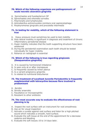 14
70. Which of the following organisms are pathognomonic of
acute necrotic ulcerative gingivitis
A. Spirochaetes and fusobacterium SP
B. Spirochaetes and eikenella corrodes
C. Polymorphs and lymphocytes
D. Actinobacillus actinomycetes comitans oral capnocytophaga
E. Porphyromonas gingivalis and prevotella intermedia
71. In testing for mobility, which of the following statement is
true
A. Heavy pressure must sometimes be used to test mobility
B. Only lateral mobility is significant in diagnosis and treatment of chronic
inflammatory periodontal disease
C. Hyper mobility indicates that the tooth supporting structure have been
weakened
D. During the periodontal examination each tooth should be tested
individually for hyper mobility
E. Reliance on radiograph is essential
72. Which of the following is true regarding gingivosis
(Desquamative gingivitis)
A. It is caused by hormononal imbalance
B. Is seen only at or after menopause
C. Is frequently caused by lichen planus
D. Is a variant pregnancy gingivitis
E. Is related to nutritional disturbance
73. The treatment of Localised Juvenile Periodontitis is frequently
supplemented with tetracycline because flora involved is
predominant
A. Aerobic
B. Strictly anaerobic
C. Facultative or microaerophilic
D. Resistant to other antibiotic
74. The most accurate way to evaluate the effectiveness of root
planning is by
A. Inspect the root surface with an instrument for root smoothness
B. Use air for visual inspection
C. Activate a curette against root surface and listen for a high pitched
sound which indicates a smooth, hard surface.
D. Evaluate the soft tissue at the end of the appointment for a decrease
oedema and bleeding
E. Evaluate the soft tissues 10 to 14 days later.
 