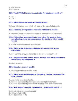 140
C. 6-8 months
D. 4 months
930. The OPTIMUM crown to root ratio for abutment tooth is**
A. 2:3
B. 1:1
931. What does contraindicate bridge works
A. Long edentulous span which will lead to damage of abutments
932. Elasticity of impression material will lead to ideally
A. Prevents distortion when impression is removed out of the mouth
933. Patient has been coming to your clinic for several times
complaining about soreness under the denture; what would
you do
A. Check occlusion of lower buccal cusps
934. What is the difference between arcon and non arcon
articulator
A. In arcon the condylar element is in the lower compartment
935. Purplish lesions on the buccal mucosa that have been there
since birth; the diagnosis is
A. Haemangioma
936. Elevators are not used in
A. Dividing third lower molars roots
937. What is contraindicated to the use of calcium hydroxide for
pulp capping
A. Accidental exposure of pulp
B. Carious exposure of pulp in otherwise asymptomatic tooth
C. Carious exposure of pulp in tooth that has been painful for weeks
938. How would you treat hyperaemia “hyperaemic tooth”**
A. Zinc Oxide and eugenol cement
B. Calcium hydroxide
C. Corticosteroid paste
 