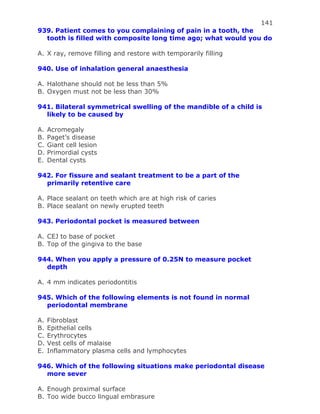 141
939. Patient comes to you complaining of pain in a tooth, the
tooth is filled with composite long time ago; what would you do
A. X ray, remove filling and restore with temporarily filling
940. Use of inhalation general anaesthesia
A. Halothane should not be less than 5%
B. Oxygen must not be less than 30%
941. Bilateral symmetrical swelling of the mandible of a child is
likely to be caused by
A. Acromegaly
B. Paget’s disease
C. Giant cell lesion
D. Primordial cysts
E. Dental cysts
942. For fissure and sealant treatment to be a part of the
primarily retentive care
A. Place sealant on teeth which are at high risk of caries
B. Place sealant on newly erupted teeth
943. Periodontal pocket is measured between
A. CEJ to base of pocket
B. Top of the gingiva to the base
944. When you apply a pressure of 0.25N to measure pocket
depth
A. 4 mm indicates periodontitis
945. Which of the following elements is not found in normal
periodontal membrane
A. Fibroblast
B. Epithelial cells
C. Erythrocytes
D. Vest cells of malaise
E. Inflammatory plasma cells and lymphocytes
946. Which of the following situations make periodontal disease
more sever
A. Enough proximal surface
B. Too wide bucco lingual embrasure
 