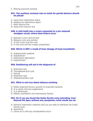 142
C. Missing proximal contacts
947. The auxiliary occlusal rest on tooth for partial denture should
be placed
A. Away from edentulous space
B. Adjacent to edentulous space
C. Near fulcrum line
D. Away from fulcrum line
948. A vital tooth has a crown cemented to a pin retained
amalgam cored; where does failure occur
A. Between crown and cement
B. Between core and cement
C. In the crown and the root
D. In the core and the margin preparation
949. Which is NOT a result of toxic dosage of local anaesthetic
A. Angioneurotic oedema
B. Hypotension
C. Respiratory depression
D. Hypertension
950. Swallowing will aid in the diagnosis of
A. Branchial cyst
B. Thyroglossal duct cyst
C. Ranula
D. Retention cyst
E. Globulomaxillary cyst
951. What is not true about tobacco smoking
A. Redox potential favours growth of anaerobic bacteria
B. It is caries immuno-suppressive
C. It is adrenergic
D. Affects neutrophils and chemotactic factors
952. On X ray you found the Gutta Percha cone extending 1mm
beyond the apex without any symptoms; what would you do
A. Remove restoration material until you are able to withdraw the Gutta
Percha cone
B. Apiectomy
C. Leave as is until any complications occur
 